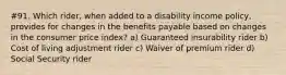 #91. Which rider, when added to a disability income policy, provides for changes in the benefits payable based on changes in the consumer price index? a) Guaranteed insurability rider b) Cost of living adjustment rider c) Waiver of premium rider d) Social Security rider