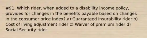 #91. Which rider, when added to a disability income policy, provides for changes in the benefits payable based on changes in the consumer price index? a) Guaranteed insurability rider b) Cost of living adjustment rider c) Waiver of premium rider d) Social Security rider