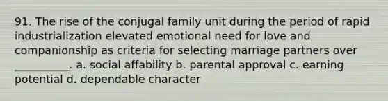 91. The rise of the conjugal family unit during the period of rapid industrialization elevated emotional need for love and companionship as criteria for selecting marriage partners over __________. a. social affability b. parental approval c. earning potential d. dependable character