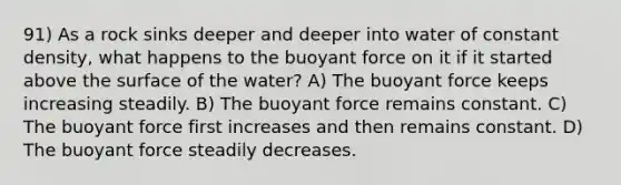 91) As a rock sinks deeper and deeper into water of constant density, what happens to the buoyant force on it if it started above the surface of the water? A) The buoyant force keeps increasing steadily. B) The buoyant force remains constant. C) The buoyant force first increases and then remains constant. D) The buoyant force steadily decreases.