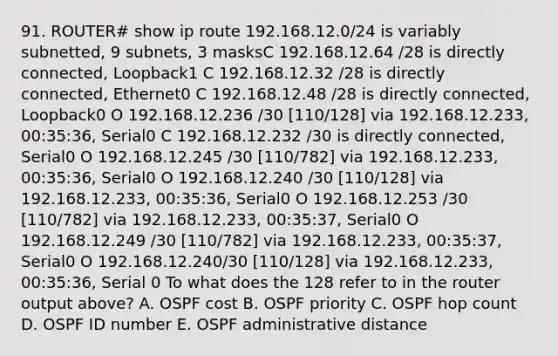 91. ROUTER# show ip route 192.168.12.0/24 is variably subnetted, 9 subnets, 3 masksC 192.168.12.64 /28 is directly connected, Loopback1 C 192.168.12.32 /28 is directly connected, Ethernet0 C 192.168.12.48 /28 is directly connected, Loopback0 O 192.168.12.236 /30 [110/128] via 192.168.12.233, 00:35:36, Serial0 C 192.168.12.232 /30 is directly connected, Serial0 O 192.168.12.245 /30 [110/782] via 192.168.12.233, 00:35:36, Serial0 O 192.168.12.240 /30 [110/128] via 192.168.12.233, 00:35:36, Serial0 O 192.168.12.253 /30 [110/782] via 192.168.12.233, 00:35:37, Serial0 O 192.168.12.249 /30 [110/782] via 192.168.12.233, 00:35:37, Serial0 O 192.168.12.240/30 [110/128] via 192.168.12.233, 00:35:36, Serial 0 To what does the 128 refer to in the router output above? A. OSPF cost B. OSPF priority C. OSPF hop count D. OSPF ID number E. OSPF administrative distance