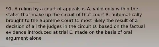 91. A ruling by a court of appeals is A. valid only within the states that make up the circuit of that court B. automatically brought to the Supreme Court C. most likely the result of a decision of all the judges in the circuit D. based on the factual evidence introduced at trial E. made on the basis of oral argument alone