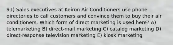 91) Sales executives at Keiron Air Conditioners use phone directories to call customers and convince them to buy their air conditioners. Which form of direct marketing is used here? A) telemarketing B) direct-mail marketing C) catalog marketing D) direct-response television marketing E) kiosk marketing