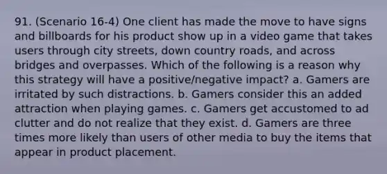 91. (Scenario 16-4) One client has made the move to have signs and billboards for his product show up in a video game that takes users through city streets, down country roads, and across bridges and overpasses. Which of the following is a reason why this strategy will have a positive/negative impact? a. Gamers are irritated by such distractions. b. Gamers consider this an added attraction when playing games. c. Gamers get accustomed to ad clutter and do not realize that they exist. d. Gamers are three times more likely than users of other media to buy the items that appear in product placement.