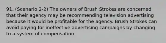 91. (Scenario 2-2) The owners of Brush Strokes are concerned that their agency may be recommending television advertising because it would be profitable for the agency. Brush Strokes can avoid paying for ineffective advertising campaigns by changing to a system of compensation.