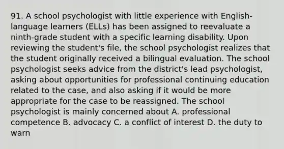 91. A school psychologist with little experience with English-language learners (ELLs) has been assigned to reevaluate a ninth-grade student with a specific learning disability. Upon reviewing the student's file, the school psychologist realizes that the student originally received a bilingual evaluation. The school psychologist seeks advice from the district's lead psychologist, asking about opportunities for professional continuing education related to the case, and also asking if it would be more appropriate for the case to be reassigned. The school psychologist is mainly concerned about A. professional competence B. advocacy C. a conflict of interest D. the duty to warn