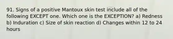 91. Signs of a positive Mantoux skin test include all of the following EXCEPT one. Which one is the EXCEPTION? a) Redness b) Induration c) Size of skin reaction d) Changes within 12 to 24 hours