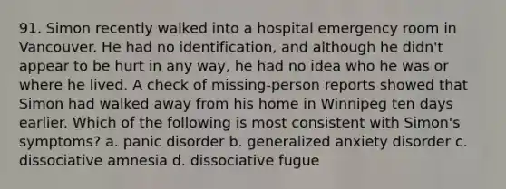 91. Simon recently walked into a hospital emergency room in Vancouver. He had no identification, and although he didn't appear to be hurt in any way, he had no idea who he was or where he lived. A check of missing-person reports showed that Simon had walked away from his home in Winnipeg ten days earlier. Which of the following is most consistent with Simon's symptoms? a. panic disorder b. generalized anxiety disorder c. dissociative amnesia d. dissociative fugue