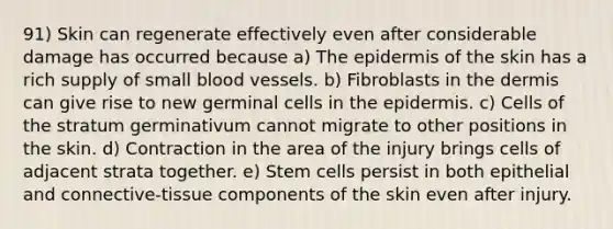 91) Skin can regenerate effectively even after considerable damage has occurred because a) <a href='https://www.questionai.com/knowledge/kBFgQMpq6s-the-epidermis' class='anchor-knowledge'>the epidermis</a> of the skin has a rich supply of small blood vessels. b) Fibroblasts in <a href='https://www.questionai.com/knowledge/kEsXbG6AwS-the-dermis' class='anchor-knowledge'>the dermis</a> can give rise to new germinal cells in the epidermis. c) Cells of the stratum germinativum cannot migrate to other positions in the skin. d) Contraction in the area of the injury brings cells of adjacent strata together. e) Stem cells persist in both epithelial and connective-tissue components of the skin even after injury.