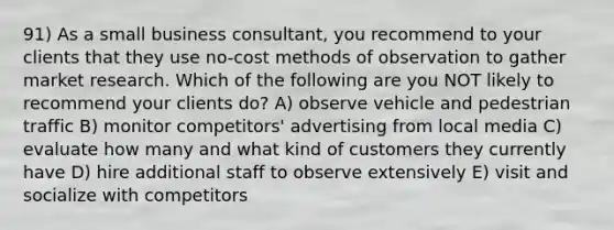 91) As a small business consultant, you recommend to your clients that they use no-cost methods of observation to gather market research. Which of the following are you NOT likely to recommend your clients do? A) observe vehicle and pedestrian traffic B) monitor competitors' advertising from local media C) evaluate how many and what kind of customers they currently have D) hire additional staff to observe extensively E) visit and socialize with competitors