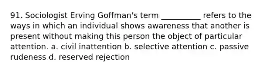 91. ​Sociologist Erving Goffman's term __________ refers to the ways in which an individual shows awareness that another is present without making this person the object of particular attention. a. ​civil inattention b. ​selective attention c. ​passive rudeness d. ​reserved rejection