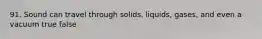 91. Sound can travel through solids, liquids, gases, and even a vacuum true false