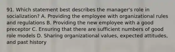 91. Which statement best describes the manager's role in socialization? A. Providing the employee with organizational rules and regulations B. Providing the new employee with a good preceptor C. Ensuring that there are sufficient numbers of good role models D. Sharing organizational values, expected attitudes, and past history