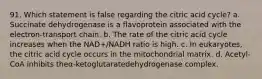 91. Which statement is false regarding the citric acid cycle? a. Succinate dehydrogenase is a flavoprotein associated with the electron-transport chain. b. The rate of the citric acid cycle increases when the NAD+/NADH ratio is high. c. In eukaryotes, the citric acid cycle occurs in the mitochondrial matrix. d. Acetyl-CoA inhibits theα-ketoglutaratedehydrogenase complex.