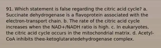 91. Which statement is false regarding the citric acid cycle? a. Succinate dehydrogenase is a flavoprotein associated with the electron-transport chain. b. The rate of the citric acid cycle increases when the NAD+/NADH ratio is high. c. In eukaryotes, the citric acid cycle occurs in the mitochondrial matrix. d. Acetyl-CoA inhibits theα-ketoglutaratedehydrogenase complex.