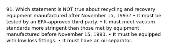 91. Which statement is NOT true about recycling and recovery equipment manufactured after November 15, 1993? • It must be tested by an EPA-approved third party. • It must meet vacuum standards more stringent than those met by equipment manufactured before November 15, 1993. • It must be equipped with low-loss fittings. • It must have an oil separator.