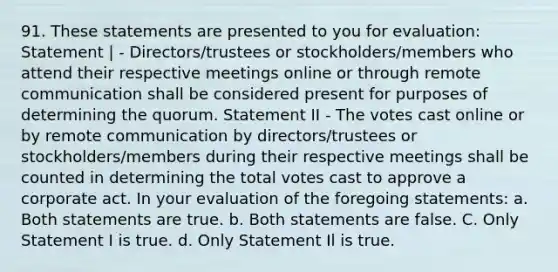 91. These statements are presented to you for evaluation: Statement | - Directors/trustees or stockholders/members who attend their respective meetings online or through remote communication shall be considered present for purposes of determining the quorum. Statement II - The votes cast online or by remote communication by directors/trustees or stockholders/members during their respective meetings shall be counted in determining the total votes cast to approve a corporate act. In your evaluation of the foregoing statements: a. Both statements are true. b. Both statements are false. C. Only Statement I is true. d. Only Statement Il is true.