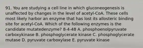 91. You are studying a cell line in which gluconeogenesis is unaffected by changes in the level of acetyl-CoA. These cells most likely harbor an enzyme that has lost its allosteric binding site for acetyl-CoA. Which of the following enzymes is the candidate mutatedenzyme? 8-4-48 A. phosphoenolpyruvate carboxykinase B. phosphoglycerate kinase C. phosphoglycerate mutase D. pyruvate carboxylase E. pyruvate kinase