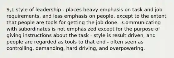 9,1 style of leadership - places heavy emphasis on task and job requirements, and less emphasis on people, except to the extent that people are tools for getting the job done. -Communicating with subordinates is not emphasized except for the purpose of giving instructions about the task - style is result driven, and people are regarded as tools to that end - often seen as controlling, demanding, hard driving, and overpowering.