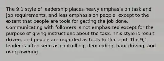 The 9,1 style of leadership places heavy emphasis on task and job requirements, and less emphasis on people, except to the extent that people are tools for getting the job done. Communicating with followers is not emphasized except for the purpose of giving instructions about the task. This style is result driven, and people are regarded as tools to that end. The 9,1 leader is often seen as controlling, demanding, hard driving, and overpowering.