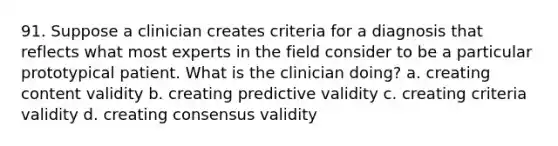 91. Suppose a clinician creates criteria for a diagnosis that reflects what most experts in the field consider to be a particular prototypical patient. What is the clinician doing? a. creating content validity b. creating predictive validity c. creating criteria validity d. creating consensus validity