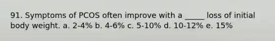 91. Symptoms of PCOS often improve with a _____ loss of initial body weight. a. 2-4% b. 4-6% c. 5-10% d. 10-12% e. 15%