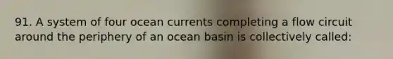 91. A system of four ocean currents completing a flow circuit around the periphery of an ocean basin is collectively called: