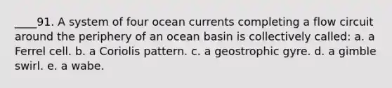 ____91. A system of four ocean currents completing a flow circuit around the periphery of an ocean basin is collectively called: a. a Ferrel cell. b. a Coriolis pattern. c. a geostrophic gyre. d. a gimble swirl. e. a wabe.