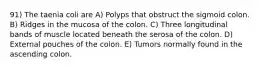 91) The taenia coli are A) Polyps that obstruct the sigmoid colon. B) Ridges in the mucosa of the colon. C) Three longitudinal bands of muscle located beneath the serosa of the colon. D) External pouches of the colon. E) Tumors normally found in the ascending colon.