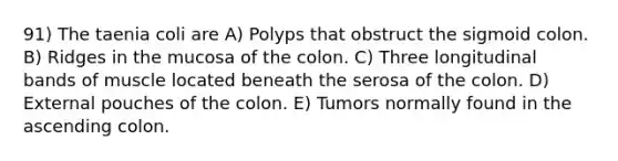 91) The taenia coli are A) Polyps that obstruct the sigmoid colon. B) Ridges in the mucosa of the colon. C) Three longitudinal bands of muscle located beneath the serosa of the colon. D) External pouches of the colon. E) Tumors normally found in the ascending colon.