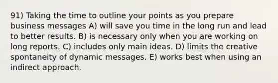 91) Taking the time to outline your points as you prepare business messages A) will save you time in the long run and lead to better results. B) is necessary only when you are working on long reports. C) includes only main ideas. D) limits the creative spontaneity of dynamic messages. E) works best when using an indirect approach.