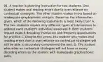 91. A teacher is planning instruction for two students. One student makes oral reading errors due to over-reliance on contextual strategies. The other student makes errors based on inadequate graphophonic analysis. Based on the information given, which of the following statements is most likely true? A. The two students require very different types of intervention to address each student's individual weakness B. Both students require explicit decoding instruction and frequent opportunities for practice C. Despite the errors, the student who makes oral reading errors due to over-reliance on contextual strategies will still be able to accurately comprehend the text. D. The student who relies on contextual strategies will not have as many decoding errors as the student with inadequate graphophonic skills.