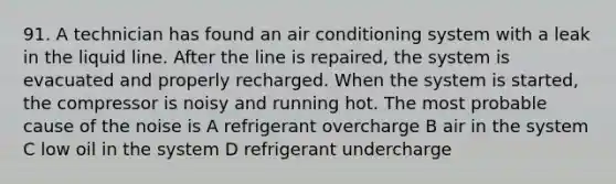 91. A technician has found an air conditioning system with a leak in the liquid line. After the line is repaired, the system is evacuated and properly recharged. When the system is started, the compressor is noisy and running hot. The most probable cause of the noise is A refrigerant overcharge B air in the system C low oil in the system D refrigerant undercharge