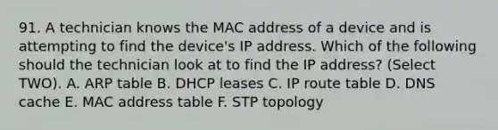 91. A technician knows the MAC address of a device and is attempting to find the device's IP address. Which of the following should the technician look at to find the IP address? (Select TWO). A. ARP table B. DHCP leases C. IP route table D. DNS cache E. MAC address table F. STP topology