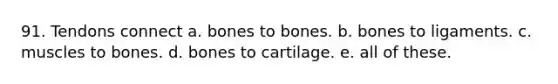 91. Tendons connect a. bones to bones. b. bones to ligaments. c. muscles to bones. d. bones to cartilage. e. all of these.