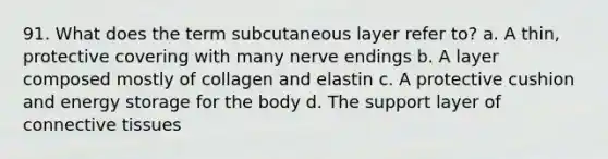 91. What does the term subcutaneous layer refer to? a. A thin, protective covering with many nerve endings b. A layer composed mostly of collagen and elastin c. A protective cushion and energy storage for the body d. The support layer of connective tissues