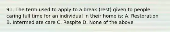 91. The term used to apply to a break (rest) given to people caring full time for an individual in their home is: A. Restoration B. Intermediate care C. Respite D. None of the above