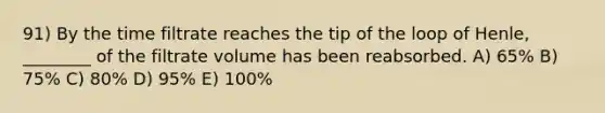 91) By the time filtrate reaches the tip of the loop of Henle, ________ of the filtrate volume has been reabsorbed. A) 65% B) 75% C) 80% D) 95% E) 100%