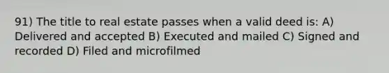 91) The title to real estate passes when a valid deed is: A) Delivered and accepted B) Executed and mailed C) Signed and recorded D) Filed and microfilmed