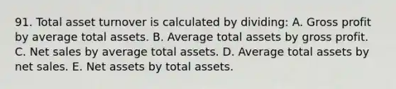 91. Total asset turnover is calculated by dividing: A. Gross profit by average total assets. B. Average total assets by gross profit. C. Net sales by average total assets. D. Average total assets by net sales. E. Net assets by total assets.