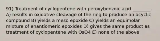 91) Treatment of cyclopentene with peroxybenzoic acid ________. A) results in oxidative cleavage of the ring to produce an acyclic compound B) yields a meso epoxide C) yields an equimolar mixture of enantiomeric epoxides D) gives the same product as treatment of cyclopentene with OsO4 E) none of the above