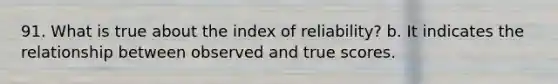 91. What is true about the index of reliability? b. It indicates the relationship between observed and true scores.