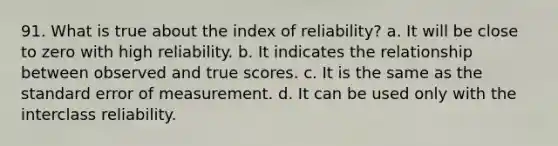 91. What is true about the index of reliability? a. It will be close to zero with high reliability. b. It indicates the relationship between observed and true scores. c. It is the same as the standard error of measurement. d. It can be used only with the interclass reliability.