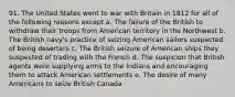 91. The United States went to war with Britain in 1812 for all of the following reasons except a. The failure of the British to withdraw their troops from American territory in the Northwest b. The British navy's practice of seizing American sailors suspected of being deserters c. The British seizure of American ships they suspected of trading with the French d. The suspicion that British agents were supplying arms to the Indians and encouraging them to attack American settlements e. The desire of many Americans to seize British Canada