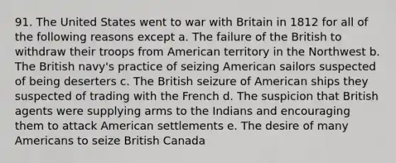 91. The United States went to war with Britain in 1812 for all of the following reasons except a. The failure of the British to withdraw their troops from American territory in the Northwest b. The British navy's practice of seizing American sailors suspected of being deserters c. The British seizure of American ships they suspected of trading with the French d. The suspicion that British agents were supplying arms to the Indians and encouraging them to attack American settlements e. The desire of many Americans to seize British Canada