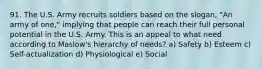 91. The U.S. Army recruits soldiers based on the slogan, "An army of one," implying that people can reach their full personal potential in the U.S. Army. This is an appeal to what need according to Maslow's hierarchy of needs? a) Safety b) Esteem c) Self-actualization d) Physiological e) Social