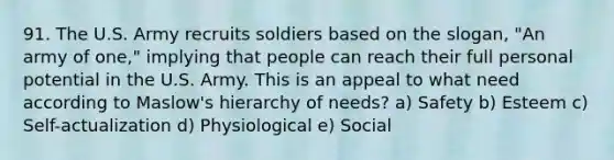 91. The U.S. Army recruits soldiers based on the slogan, "An army of one," implying that people can reach their full personal potential in the U.S. Army. This is an appeal to what need according to Maslow's hierarchy of needs? a) Safety b) Esteem c) Self-actualization d) Physiological e) Social