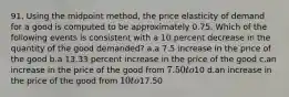 91. Using the midpoint method, the price elasticity of demand for a good is computed to be approximately 0.75. Which of the following events is consistent with a 10 percent decrease in the quantity of the good demanded? a.a 7.5 increase in the price of the good b.a 13.33 percent increase in the price of the good c.an increase in the price of the good from 7.50 to10 d.an increase in the price of the good from 10 to17.50