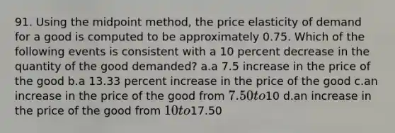 91. Using the midpoint method, the price elasticity of demand for a good is computed to be approximately 0.75. Which of the following events is consistent with a 10 percent decrease in the quantity of the good demanded? a.a 7.5 increase in the price of the good b.a 13.33 percent increase in the price of the good c.an increase in the price of the good from 7.50 to10 d.an increase in the price of the good from 10 to17.50