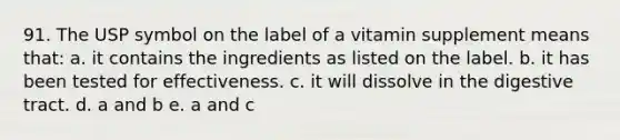 91. The USP symbol on the label of a vitamin supplement means that: a. it contains the ingredients as listed on the label. b. it has been tested for effectiveness. c. it will dissolve in the digestive tract. d. a and b e. a and c